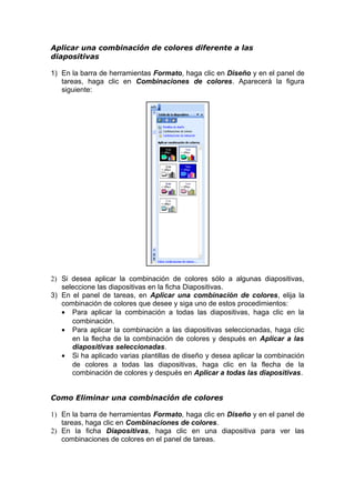 Aplicar una combinación de colores diferente a las
diapositivas
1) En la barra de herramientas Formato, haga clic en Diseño y en el panel de
tareas, haga clic en Combinaciones de colores. Aparecerá la figura
siguiente:
2) Si desea aplicar la combinación de colores sólo a algunas diapositivas,
seleccione las diapositivas en la ficha Diapositivas.
3) En el panel de tareas, en Aplicar una combinación de colores, elija la
combinación de colores que desee y siga uno de estos procedimientos:
• Para aplicar la combinación a todas las diapositivas, haga clic en la
combinación.
• Para aplicar la combinación a las diapositivas seleccionadas, haga clic
en la flecha de la combinación de colores y después en Aplicar a las
diapositivas seleccionadas.
• Si ha aplicado varias plantillas de diseño y desea aplicar la combinación
de colores a todas las diapositivas, haga clic en la flecha de la
combinación de colores y después en Aplicar a todas las diapositivas.
Como Eliminar una combinación de colores
1) En la barra de herramientas Formato, haga clic en Diseño y en el panel de
tareas, haga clic en Combinaciones de colores.
2) En la ficha Diapositivas, haga clic en una diapositiva para ver las
combinaciones de colores en el panel de tareas.
 