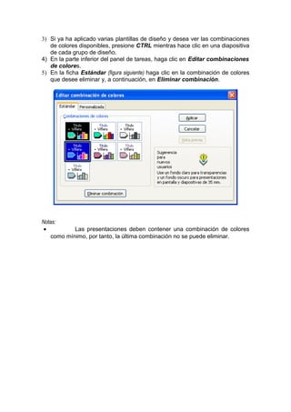 3) Si ya ha aplicado varias plantillas de diseño y desea ver las combinaciones
de colores disponibles, presione CTRL mientras hace clic en una diapositiva
de cada grupo de diseño.
4) En la parte inferior del panel de tareas, haga clic en Editar combinaciones
de colores.
5) En la ficha Estándar (figura siguiente) haga clic en la combinación de colores
que desee eliminar y, a continuación, en Eliminar combinación.
Notas:
• Las presentaciones deben contener una combinación de colores
como mínimo, por tanto, la última combinación no se puede eliminar.
 