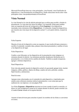 Microsoft PowerPoint tiene tres vistas principales: vista Normal, vista Clasificador de
diapositivas y vista Presentación con diapositivas. Puede seleccionar una de estas vistas
principales como vista predeterminada en PowerPoint.
Vista Normal
La vista Normal es la vista de edición principal que se utiliza para escribir y diseñar la
presentación. La vista tiene tres áreas de trabajo: a la izquierda, fichas para cambiar
entre un esquema del texto de la diapositiva (ficha Esquema) y las diapositivas
mostradas como miniaturas (ficha Diapositivas). A la derecha, el panel de diapositivas,
que muestra una vista mayor de la diapositiva actual. Y, en la parte inferior, el panel de
notas.
Ficha Esquema
Muestra el texto de la diapositiva como un esquema, lo que resulta útil para comenzar a
escribir el contenido: recopilar ideas, planear cómo desea presentarlas y cambiar el texto
y las diapositivas de lugar.
Ficha Diapositivas
Cambie a esta ficha para ver las diapositivas de la presentación como imágenes en
miniatura durante la edición. Las miniaturas permiten desplazarse fácilmente por la
presentación y ver el efecto de los cambios de diseño. También se puede reorganizar,
agregar o eliminar diapositivas.
Panel Diapositivas
Esta vista más grande muestra la diapositiva actual a la que puede agregar texto, insertar
imágenes, tablas, gráficos, objetos de dibujo, cuadros de texto, películas, sonidos,
hipervínculos y animaciones.
Panel de notas
Agregue notas relacionadas con el contenido de cada diapositiva e imprímalas para
usarlas como referencia mientras realiza la presentación, o cree notas para que la
audiencia las vea impresas o en una página Web.
Las fichas Esquema y Diapositivas muestran un icono cuando el panel se estrecha y si
desea ver sólo la diapositiva actual en la ventana durante la edición, puede cerrarlas con
el cuadro Cerrar situado en la esquina derecha.
Arrastre la barra divisora para estrechar el panel; los nombres de las fichas se convierten
en iconos.
 