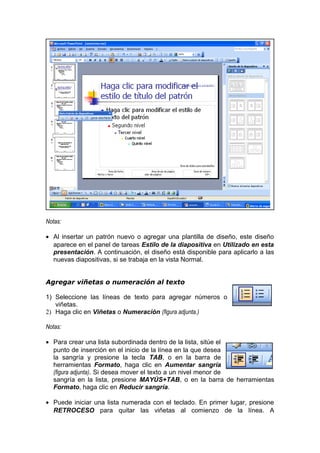 Notas:
• Al insertar un patrón nuevo o agregar una plantilla de diseño, este diseño
aparece en el panel de tareas Estilo de la diapositiva en Utilizado en esta
presentación. A continuación, el diseño está disponible para aplicarlo a las
nuevas diapositivas, si se trabaja en la vista Normal.
Agregar viñetas o numeración al texto
1) Seleccione las líneas de texto para agregar números o
viñetas.
2) Haga clic en Viñetas o Numeración (figura adjunta.)
Notas:
• Para crear una lista subordinada dentro de la lista, sitúe el
punto de inserción en el inicio de la línea en la que desea
la sangría y presione la tecla TAB, o en la barra de
herramientas Formato, haga clic en Aumentar sangría
(figura adjunta). Si desea mover el texto a un nivel menor de
sangría en la lista, presione MAYÚS+TAB, o en la barra de herramientas
Formato, haga clic en Reducir sangría.
• Puede iniciar una lista numerada con el teclado. En primer lugar, presione
RETROCESO para quitar las viñetas al comienzo de la línea. A
 