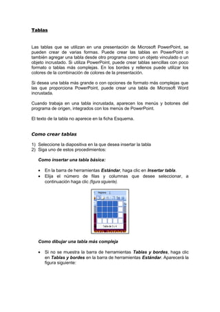 Tablas
Las tablas que se utilizan en una presentación de Microsoft PowerPoint, se
pueden crear de varias formas. Puede crear las tablas en PowerPoint o
también agregar una tabla desde otro programa como un objeto vinculado o un
objeto incrustado. Si utiliza PowerPoint, puede crear tablas sencillas con poco
formato o tablas más complejas. En los bordes y rellenos puede utilizar los
colores de la combinación de colores de la presentación.
Si desea una tabla más grande o con opciones de formato más complejas que
las que proporciona PowerPoint, puede crear una tabla de Microsoft Word
incrustada.
Cuando trabaja en una tabla incrustada, aparecen los menús y botones del
programa de origen, integrados con los menús de PowerPoint.
El texto de la tabla no aparece en la ficha Esquema.
Como crear tablas
1) Seleccione la diapositiva en la que desea insertar la tabla
2) Siga uno de estos procedimientos:
Como insertar una tabla básica:
• En la barra de herramientas Estándar, haga clic en Insertar tabla.
• Elija el número de filas y columnas que desee seleccionar, a
continuación haga clic (figura siguiente).
Como dibujar una tabla más compleja
• Si no se muestra la barra de herramientas Tablas y bordes, haga clic
en Tablas y bordes en la barra de herramientas Estándar. Aparecerá la
figura siguiente:
 