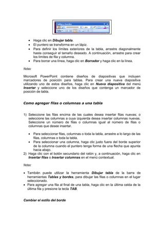 • Haga clic en Dibujar tabla.
• El puntero se transforma en un lápiz.
• Para definir los límites exteriores de la tabla, arrastre diagonalmente
hasta conseguir el tamaño deseado. A continuación, arrastre para crear
los límites de fila y columna.
• Para borrar una línea, haga clic en Borrador y haga clic en la línea.
Notas:
Microsoft PowerPoint contiene diseños de diapositivas que incluyen
marcadores de posición para tablas. Para crear una nueva diapositiva
utilizando uno de estos diseños, haga clic en Nueva diapositiva del menú
Insertar y seleccione uno de los diseños que contenga un marcador de
posición de tabla.
Como agregar filas o columnas a una tabla
1) Seleccione las filas encima de las cuales desea insertar filas nuevas; o
seleccione las columnas a cuya izquierda desea insertar columnas nuevas.
Seleccione un número de filas o columnas igual al número de filas o
columnas que desee insertar.
• Para seleccionar filas, columnas o toda la tabla, arrastre a lo largo de las
filas, columnas o toda la tabla.
• Para seleccionar una columna, haga clic justo fuera del borde superior
de la columna cuando el puntero tenga forma de una flecha que apunta
hacia abajo.
2) Haga clic con el botón secundario del ratón y, a continuación, haga clic en
Insertar filas o Insertar columnas en el menú contextual.
Notas:
• También puede utilizar la herramienta Dibujar tabla de la barra de
herramientas Tablas y bordes, para dibujar las filas o columnas en el lugar
seleccionado.
• Para agregar una fila al final de una tabla, haga clic en la última celda de la
última fila y presione la tecla TAB.
Cambiar el estilo del borde
 