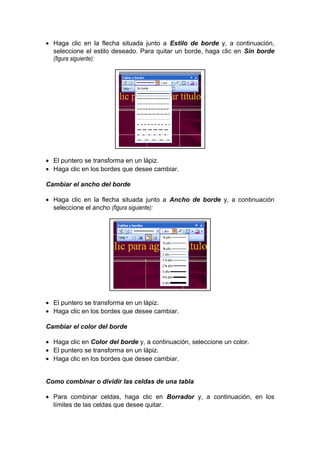 • Haga clic en la flecha situada junto a Estilo de borde y, a continuación,
seleccione el estilo deseado. Para quitar un borde, haga clic en Sin borde
(figura siguiente):
• El puntero se transforma en un lápiz.
• Haga clic en los bordes que desee cambiar.
Cambiar el ancho del borde
• Haga clic en la flecha situada junto a Ancho de borde y, a continuación
seleccione el ancho (figura siguiente):
• El puntero se transforma en un lápiz.
• Haga clic en los bordes que desee cambiar.
Cambiar el color del borde
• Haga clic en Color del borde y, a continuación, seleccione un color.
• El puntero se transforma en un lápiz.
• Haga clic en los bordes que desee cambiar.
Como combinar o dividir las celdas de una tabla
• Para combinar celdas, haga clic en Borrador y, a continuación, en los
límites de las celdas que desee quitar.
 