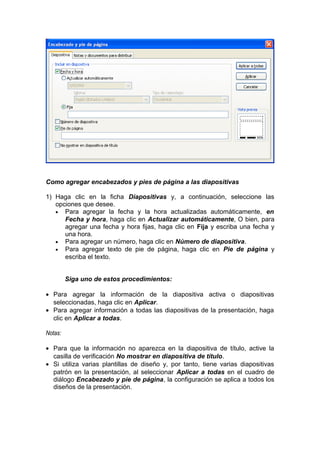 Como agregar encabezados y pies de página a las diapositivas
1) Haga clic en la ficha Diapositivas y, a continuación, seleccione las
opciones que desee.
• Para agregar la fecha y la hora actualizadas automáticamente, en
Fecha y hora, haga clic en Actualizar automáticamente, O bien, para
agregar una fecha y hora fijas, haga clic en Fija y escriba una fecha y
una hora.
• Para agregar un número, haga clic en Número de diapositiva.
• Para agregar texto de pie de página, haga clic en Pie de página y
escriba el texto.
Siga uno de estos procedimientos:
• Para agregar la información de la diapositiva activa o diapositivas
seleccionadas, haga clic en Aplicar.
• Para agregar información a todas las diapositivas de la presentación, haga
clic en Aplicar a todas.
Notas:
• Para que la información no aparezca en la diapositiva de título, active la
casilla de verificación No mostrar en diapositiva de título.
• Si utiliza varias plantillas de diseño y, por tanto, tiene varias diapositivas
patrón en la presentación, al seleccionar Aplicar a todas en el cuadro de
diálogo Encabezado y pie de página, la configuración se aplica a todos los
diseños de la presentación.
 