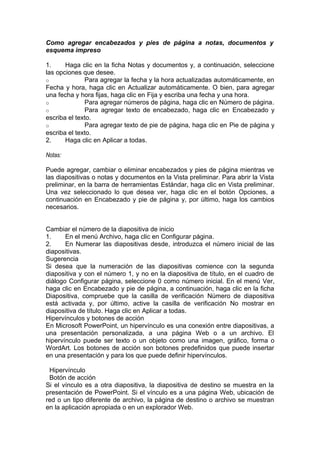 Como agregar encabezados y pies de página a notas, documentos y
esquema impreso
1. Haga clic en la ficha Notas y documentos y, a continuación, seleccione
las opciones que desee.
o Para agregar la fecha y la hora actualizadas automáticamente, en
Fecha y hora, haga clic en Actualizar automáticamente. O bien, para agregar
una fecha y hora fijas, haga clic en Fija y escriba una fecha y una hora.
o Para agregar números de página, haga clic en Número de página.
o Para agregar texto de encabezado, haga clic en Encabezado y
escriba el texto.
o Para agregar texto de pie de página, haga clic en Pie de página y
escriba el texto.
2. Haga clic en Aplicar a todas.
Notas:
Puede agregar, cambiar o eliminar encabezados y pies de página mientras ve
las diapositivas o notas y documentos en la Vista preliminar. Para abrir la Vista
preliminar, en la barra de herramientas Estándar, haga clic en Vista preliminar.
Una vez seleccionado lo que desea ver, haga clic en el botón Opciones, a
continuación en Encabezado y pie de página y, por último, haga los cambios
necesarios.
Cambiar el número de la diapositiva de inicio
1. En el menú Archivo, haga clic en Configurar página.
2. En Numerar las diapositivas desde, introduzca el número inicial de las
diapositivas.
Sugerencia
Si desea que la numeración de las diapositivas comience con la segunda
diapositiva y con el número 1, y no en la diapositiva de título, en el cuadro de
diálogo Configurar página, seleccione 0 como número inicial. En el menú Ver,
haga clic en Encabezado y pie de página, a continuación, haga clic en la ficha
Diapositiva, compruebe que la casilla de verificación Número de diapositiva
está activada y, por último, active la casilla de verificación No mostrar en
diapositiva de título. Haga clic en Aplicar a todas.
Hipervínculos y botones de acción
En Microsoft PowerPoint, un hipervínculo es una conexión entre diapositivas, a
una presentación personalizada, a una página Web o a un archivo. El
hipervínculo puede ser texto o un objeto como una imagen, gráfico, forma o
WordArt. Los botones de acción son botones predefinidos que puede insertar
en una presentación y para los que puede definir hipervínculos.
Hipervínculo
Botón de acción
Si el vínculo es a otra diapositiva, la diapositiva de destino se muestra en la
presentación de PowerPoint. Si el vínculo es a una página Web, ubicación de
red o un tipo diferente de archivo, la página de destino o archivo se muestran
en la aplicación apropiada o en un explorador Web.
 