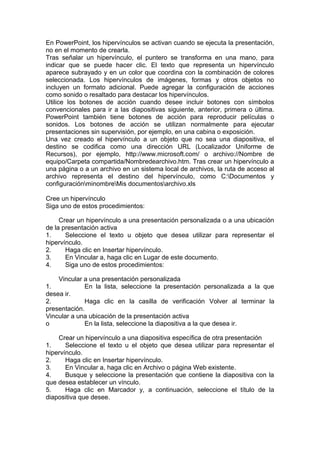 En PowerPoint, los hipervínculos se activan cuando se ejecuta la presentación,
no en el momento de crearla.
Tras señalar un hipervínculo, el puntero se transforma en una mano, para
indicar que se puede hacer clic. El texto que representa un hipervínculo
aparece subrayado y en un color que coordina con la combinación de colores
seleccionada. Los hipervínculos de imágenes, formas y otros objetos no
incluyen un formato adicional. Puede agregar la configuración de acciones
como sonido o resaltado para destacar los hipervínculos.
Utilice los botones de acción cuando desee incluir botones con símbolos
convencionales para ir a las diapositivas siguiente, anterior, primera o última.
PowerPoint también tiene botones de acción para reproducir películas o
sonidos. Los botones de acción se utilizan normalmente para ejecutar
presentaciones sin supervisión, por ejemplo, en una cabina o exposición.
Una vez creado el hipervínculo a un objeto que no sea una diapositiva, el
destino se codifica como una dirección URL (Localizador Uniforme de
Recursos), por ejemplo, http://www.microsoft.com/ o archivo://Nombre de
equipo/Carpeta compartida/Nombredearchivo.htm. Tras crear un hipervínculo a
una página o a un archivo en un sistema local de archivos, la ruta de acceso al
archivo representa el destino del hipervínculo, como C:Documentos y
configuraciónminombreMis documentosarchivo.xls
Cree un hipervínculo
Siga uno de estos procedimientos:
Crear un hipervínculo a una presentación personalizada o a una ubicación
de la presentación activa
1. Seleccione el texto u objeto que desea utilizar para representar el
hipervínculo.
2. Haga clic en Insertar hipervínculo.
3. En Vincular a, haga clic en Lugar de este documento.
4. Siga uno de estos procedimientos:
Vincular a una presentación personalizada
1. En la lista, seleccione la presentación personalizada a la que
desea ir.
2. Haga clic en la casilla de verificación Volver al terminar la
presentación.
Vincular a una ubicación de la presentación activa
o En la lista, seleccione la diapositiva a la que desea ir.
Crear un hipervínculo a una diapositiva específica de otra presentación
1. Seleccione el texto u el objeto que desea utilizar para representar el
hipervínculo.
2. Haga clic en Insertar hipervínculo.
3. En Vincular a, haga clic en Archivo o página Web existente.
4. Busque y seleccione la presentación que contiene la diapositiva con la
que desea establecer un vínculo.
5. Haga clic en Marcador y, a continuación, seleccione el título de la
diapositiva que desee.
 