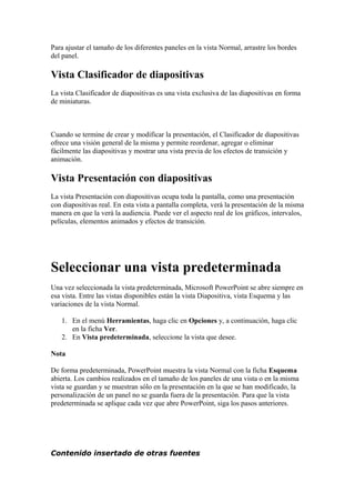 Para ajustar el tamaño de los diferentes paneles en la vista Normal, arrastre los bordes
del panel.
Vista Clasificador de diapositivas
La vista Clasificador de diapositivas es una vista exclusiva de las diapositivas en forma
de miniaturas.
Cuando se termine de crear y modificar la presentación, el Clasificador de diapositivas
ofrece una visión general de la misma y permite reordenar, agregar o eliminar
fácilmente las diapositivas y mostrar una vista previa de los efectos de transición y
animación.
Vista Presentación con diapositivas
La vista Presentación con diapositivas ocupa toda la pantalla, como una presentación
con diapositivas real. En esta vista a pantalla completa, verá la presentación de la misma
manera en que la verá la audiencia. Puede ver el aspecto real de los gráficos, intervalos,
películas, elementos animados y efectos de transición.
Seleccionar una vista predeterminada
Una vez seleccionada la vista predeterminada, Microsoft PowerPoint se abre siempre en
esa vista. Entre las vistas disponibles están la vista Diapositiva, vista Esquema y las
variaciones de la vista Normal.
1. En el menú Herramientas, haga clic en Opciones y, a continuación, haga clic
en la ficha Ver.
2. En Vista predeterminada, seleccione la vista que desee.
Nota
De forma predeterminada, PowerPoint muestra la vista Normal con la ficha Esquema
abierta. Los cambios realizados en el tamaño de los paneles de una vista o en la misma
vista se guardan y se muestran sólo en la presentación en la que se han modificado, la
personalización de un panel no se guarda fuera de la presentación. Para que la vista
predeterminada se aplique cada vez que abre PowerPoint, siga los pasos anteriores.
Contenido insertado de otras fuentes
 