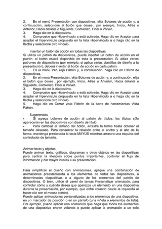 2. En el menú Presentación con diapositivas, elija Botones de acción y, a
continuación, seleccione el botón que desee , por ejemplo, Inicio, Atrás o
Anterior, Hacia delante o Siguiente, Comienzo, Final o Volver.
3. Haga clic en la diapositiva.
4. Compruebe que Hipervínculo a está activado. Haga clic en Aceptar para
aceptar el hipervínculo propuesto en la lista Hipervínculo a o haga clic en la
flecha y seleccione otro vínculo.
Insertar un botón de acción en todas las diapositivas
Si utiliza un patrón de diapositivas, puede insertar un botón de acción en el
patrón, el botón estará disponible en toda la presentación. Si utiliza varios
patrones de diapositivas (por ejemplo, si aplica varias plantillas de diseño a la
presentación), deberá insertar el botón de acción en cada patrón.
1. En el menú Ver, elija Patrón y, a continuación, haga clic en Patrón de
diapositivas.
2. En el menú Presentación, elija Botones de acción y, a continuación, elija
el botón que desee , por ejemplo, Inicio, Atrás o Anterior, Hacia delante o
Siguiente, Comienzo, Final o Volver.
3. Haga clic en la diapositiva.
4. Compruebe que Hipervínculo a está activado. Haga clic en Aceptar para
aceptar el hipervínculo propuesto en la lista Hipervínculo a o haga clic en la
flecha y seleccione otro vínculo.
5. Haga clic en Cerrar vista Patrón de la barra de herramientas Vista
Patrón.
Sugerencias
• Si agrega botones de acción al patrón de títulos, los títulos sólo
aparecerán en las diapositivas con diseño de título.
• Para cambiar el tamaño del botón, arrastre la forma hasta obtener el
tamaño deseado. Para conservar la relación entre el ancho y el alto de la
forma, mantenga presionada la tecla MAYÚS mientras arrastra una esquina del
controlador de tamaño.
Animar texto y objetos
Puede animar texto, gráficos, diagramas y otros objetos en las diapositivas
para centrar la atención sobre puntos importantes, controlar el flujo de
información y dar mayor interés a su presentación.
Para simplificar el diseño con animaciones, aplique una combinación de
animaciones preestablecida a los elementos de todas las diapositivas, a
determinadas diapositivas o a alguno de los elementos del patrón de
diapositivas. O bien, utilice el panel de tareas Personalizar animación, para
controlar cómo y cuándo desea que aparezca un elemento en una diapositiva
durante la presentación, por ejemplo, que entre volando desde la izquierda al
hacer clic con el mouse (ratón).
Puede aplicar animaciones personalizadas a los elementos de una diapositiva,
en un marcador de posición o en un párrafo (una viñeta o elementos de lista).
Por ejemplo, puede aplicar una animación que haga que todos los elementos
de una diapositiva entren volando o puede aplicar la animación a un solo
 