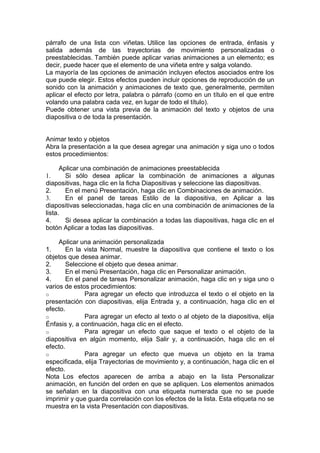 párrafo de una lista con viñetas. Utilice las opciones de entrada, énfasis y
salida además de las trayectorias de movimiento personalizadas o
preestablecidas. También puede aplicar varias animaciones a un elemento; es
decir, puede hacer que el elemento de una viñeta entre y salga volando.
La mayoría de las opciones de animación incluyen efectos asociados entre los
que puede elegir. Estos efectos pueden incluir opciones de reproducción de un
sonido con la animación y animaciones de texto que, generalmente, permiten
aplicar el efecto por letra, palabra o párrafo (como en un título en el que entre
volando una palabra cada vez, en lugar de todo el título).
Puede obtener una vista previa de la animación del texto y objetos de una
diapositiva o de toda la presentación.
Animar texto y objetos
Abra la presentación a la que desea agregar una animación y siga uno o todos
estos procedimientos:
Aplicar una combinación de animaciones preestablecida
1. Si sólo desea aplicar la combinación de animaciones a algunas
diapositivas, haga clic en la ficha Diapositivas y seleccione las diapositivas.
2. En el menú Presentación, haga clic en Combinaciones de animación.
3. En el panel de tareas Estilo de la diapositiva, en Aplicar a las
diapositivas seleccionadas, haga clic en una combinación de animaciones de la
lista.
4. Si desea aplicar la combinación a todas las diapositivas, haga clic en el
botón Aplicar a todas las diapositivas.
Aplicar una animación personalizada
1. En la vista Normal, muestre la diapositiva que contiene el texto o los
objetos que desea animar.
2. Seleccione el objeto que desea animar.
3. En el menú Presentación, haga clic en Personalizar animación.
4. En el panel de tareas Personalizar animación, haga clic en y siga uno o
varios de estos procedimientos:
o Para agregar un efecto que introduzca el texto o el objeto en la
presentación con diapositivas, elija Entrada y, a continuación, haga clic en el
efecto.
o Para agregar un efecto al texto o al objeto de la diapositiva, elija
Énfasis y, a continuación, haga clic en el efecto.
o Para agregar un efecto que saque el texto o el objeto de la
diapositiva en algún momento, elija Salir y, a continuación, haga clic en el
efecto.
o Para agregar un efecto que mueva un objeto en la trama
especificada, elija Trayectorias de movimiento y, a continuación, haga clic en el
efecto.
Nota Los efectos aparecen de arriba a abajo en la lista Personalizar
animación, en función del orden en que se apliquen. Los elementos animados
se señalan en la diapositiva con una etiqueta numerada que no se puede
imprimir y que guarda correlación con los efectos de la lista. Esta etiqueta no se
muestra en la vista Presentación con diapositivas.
 