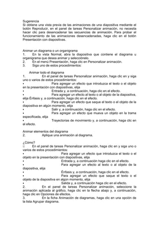 Sugerencia
Si obtiene una vista previa de las animaciones de una diapositiva mediante el
botón Reproducir, en el panel de tareas Personalizar animación, no necesita
hacer clic para desencadenar las secuencias de animación. Para probar el
funcionamiento de las animaciones desencadenadas, haga clic en el botón
Presentación con diapositivas.
Animar un diagrama o un organigrama
1. En la vista Normal, abra la diapositiva que contiene el diagrama u
organigrama que desea animar y selecciónelo.
2. En el menú Presentación, haga clic en Personalizar animación.
3. Siga uno de estos procedimientos:
Animar todo el diagrama
1. En el panel de tareas Personalizar animación, haga clic en y siga
uno o varios de estos procedimientos:
 Para agregar un efecto que introduzca el texto o el objeto
en la presentación con diapositivas, elija
 Entrada y, a continuación, haga clic en el efecto.
 Para agregar un efecto al texto o al objeto de la diapositiva,
elija Énfasis y, a continuación, haga clic en el efecto.
 Para agregar un efecto que saque el texto o el objeto de la
diapositiva en algún momento, elija
 Salir y, a continuación, haga clic en el efecto.
 Para agregar un efecto que mueva un objeto en la trama
especificada, elija
 Trayectorias de movimiento y, a continuación, haga clic en
el efecto.
Animar elementos del diagrama
2. Aplique una animación al diagrama.
¿Cómo?
11 En el panel de tareas Personalizar animación, haga clic en y siga uno o
varios de estos procedimientos:
 Para agregar un efecto que introduzca el texto o el
objeto en la presentación con diapositivas, elija
 Entrada y, a continuación haga clic en el efecto.
 Para agregar un efecto al texto o al objeto de la
diapositiva, elija
 Énfasis y, a continuación, haga clic en el efecto.
 Para agregar un efecto que saque el texto o el
objeto de la diapositiva en algún momento, elija
 Salida y, a continuación haga clic en el efecto.
2. En el panel de tareas Personalizar animación, seleccione la
animación aplicada al gráfico, haga clic en la flecha abajo y, a continuación,
haga clic en Opciones de efectos.
3. En la ficha Animación de diagramas, haga clic en una opción de
la lista Agrupar diagrama.
 