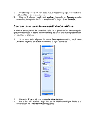 5) Repita los pasos 3 y 4 para cada nueva diapositiva y agregue los efectos
o elementos de diseño deseados.
6) Una vez finalizada, en el menú Archivo, haga clic en Guardar, escriba
el nombre de la presentación y, a continuación, haga clic en Guardar.
Crear una nueva presentación a partir de otra existente
Al realizar estos pasos, se crea una copia de la presentación existente para
que pueda cambiar el diseño y el contenido y así crear una nueva presentación
sin modificar la original.
1) Si no se muestra el panel de tareas Nueva presentación, en el menú
Archivo, haga clic en Nuevo. Aparecerá la figura siguiente:
2) Haga clic A partir de una presentación existente.
3) En la lista de archivos, haga clic en la presentación que desee y, a
continuación en Crear nuevo (figura siguiente)
 