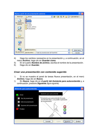 4) Haga los cambios necesarios en la presentación y, a continuación, en el
menú Archivo, haga clic en Guardar como.
5) En el cuadro Nombre de archivo, escriba el nombre de la presentación.
6) Haga clic en Guardar.
Crear una presentación con contenido sugerido
1) Si no se muestra el panel de tareas Nueva presentación, en el menú
Archivo, haga clic en Nuevo.
2) En Nueva, haga clic en A partir del Asistente para autocontenido y, a
continuación, presione Siguiente (figura siguiente).
 