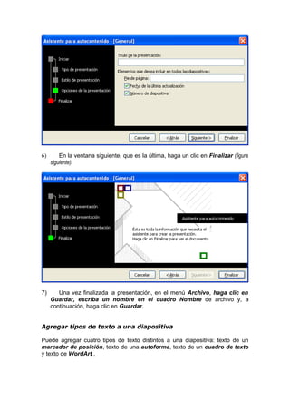 6) En la ventana siguiente, que es la última, haga un clic en Finalizar (figura
siguiente).
7) Una vez finalizada la presentación, en el menú Archivo, haga clic en
Guardar, escriba un nombre en el cuadro Nombre de archivo y, a
continuación, haga clic en Guardar.
Agregar tipos de texto a una diapositiva
Puede agregar cuatro tipos de texto distintos a una diapositiva: texto de un
marcador de posición, texto de una autoforma, texto de un cuadro de texto
y texto de WordArt .
 