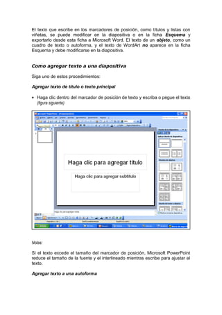 El texto que escribe en los marcadores de posición, como títulos y listas con
viñetas, se puede modificar en la diapositiva o en la ficha Esquema y
exportarlo desde esta ficha a Microsoft Word. El texto de un objeto, como un
cuadro de texto o autoforma, y el texto de WordArt no aparece en la ficha
Esquema y debe modificarse en la diapositiva.
Como agregar texto a una diapositiva
Siga uno de estos procedimientos:
Agregar texto de título o texto principal
• Haga clic dentro del marcador de posición de texto y escriba o pegue el texto
(figura siguiente)
Notas:
Si el texto excede el tamaño del marcador de posición, Microsoft PowerPoint
reduce el tamaño de la fuente y el interlineado mientras escribe para ajustar el
texto.
Agregar texto a una autoforma
 