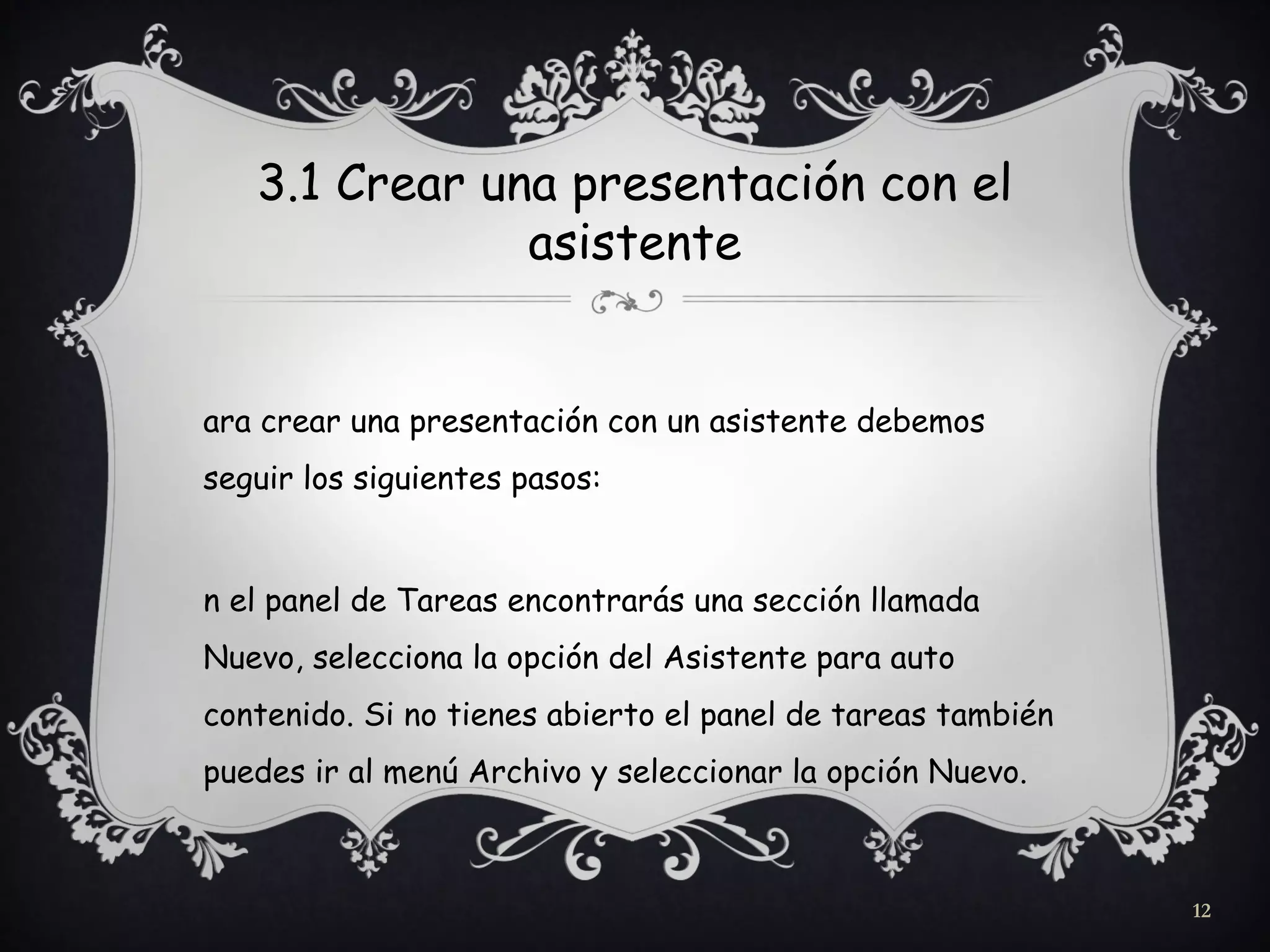 3.1 Crear una presentación con el
asistente
ara crear una presentación con un asistente debemos
seguir los siguientes pasos:
n el panel de Tareas encontrarás una sección llamada
Nuevo, selecciona la opción del Asistente para auto
contenido. Si no tienes abierto el panel de tareas también
puedes ir al menú Archivo y seleccionar la opción Nuevo.
12
 