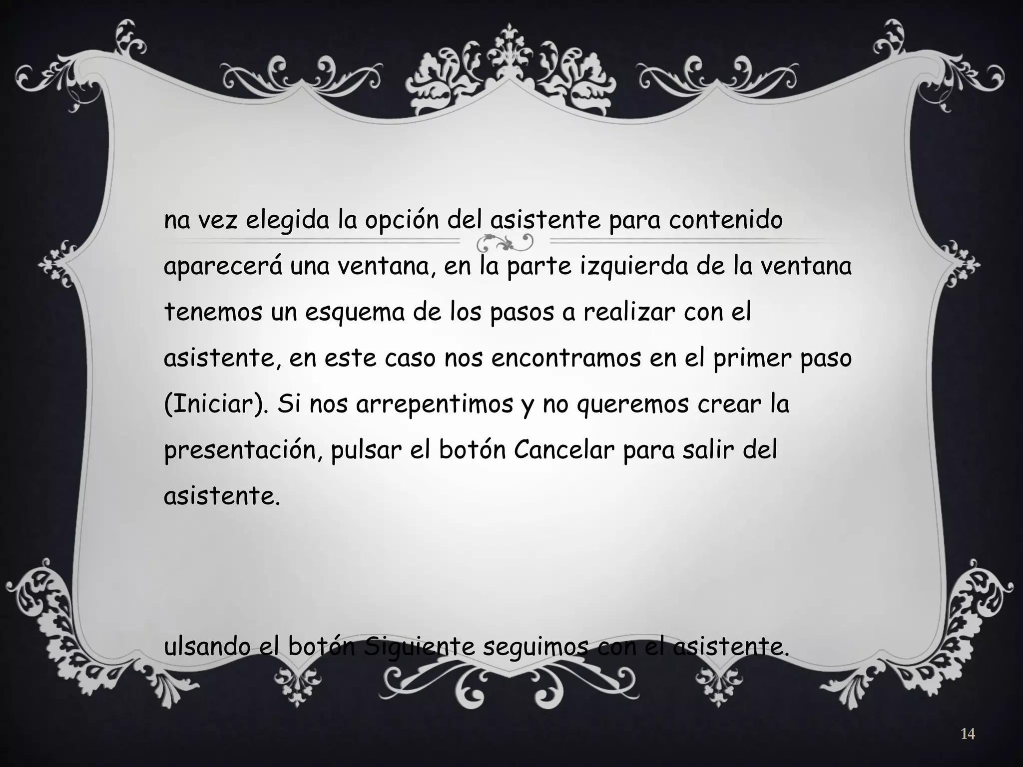 na vez elegida la opción del asistente para contenido
aparecerá una ventana, en la parte izquierda de la ventana
tenemos un esquema de los pasos a realizar con el
asistente, en este caso nos encontramos en el primer paso
(Iniciar). Si nos arrepentimos y no queremos crear la
presentación, pulsar el botón Cancelar para salir del
asistente.
ulsando el botón Siguiente seguimos con el asistente.
14
 