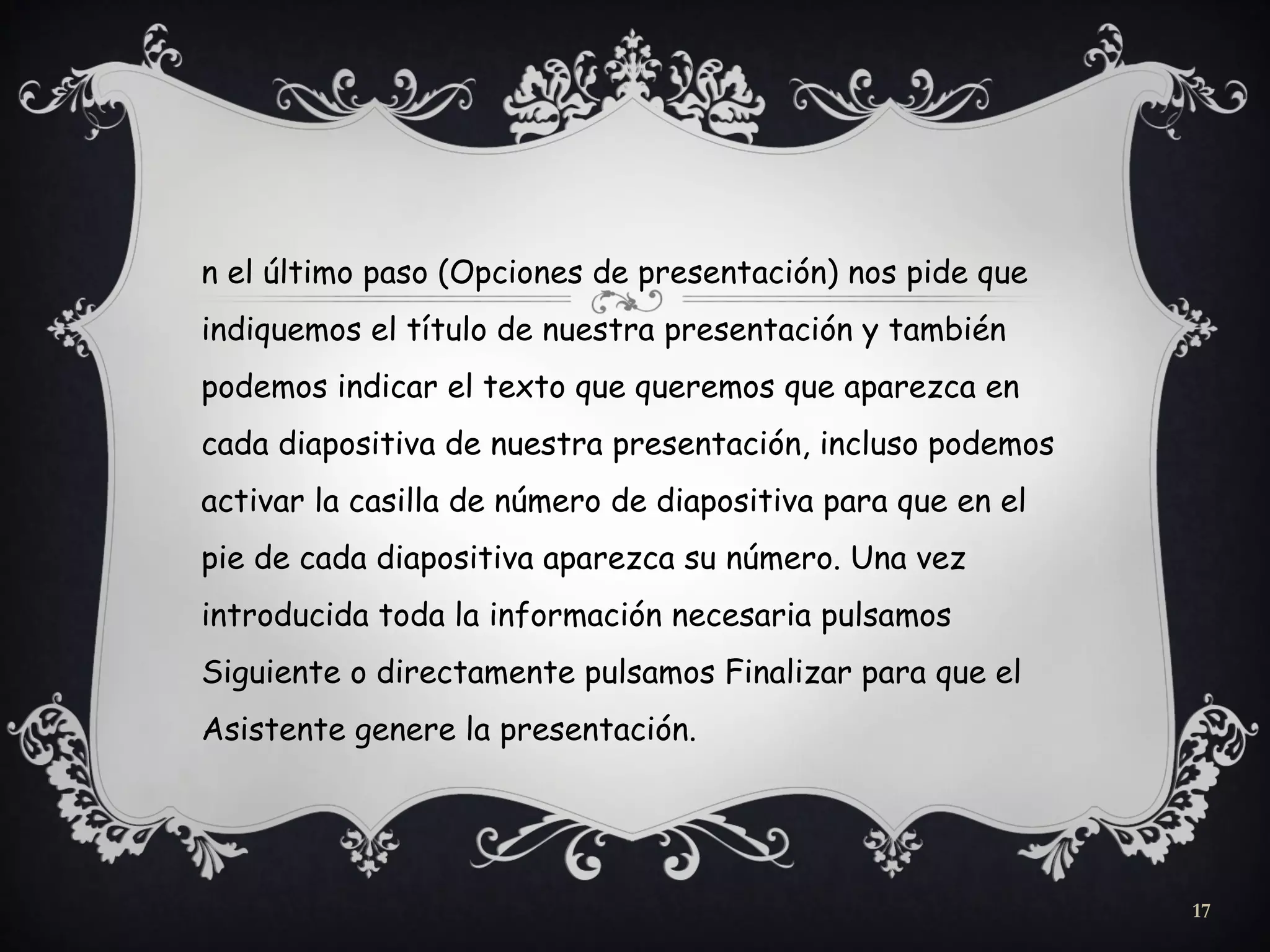 n el último paso (Opciones de presentación) nos pide que
indiquemos el título de nuestra presentación y también
podemos indicar el texto que queremos que aparezca en
cada diapositiva de nuestra presentación, incluso podemos
activar la casilla de número de diapositiva para que en el
pie de cada diapositiva aparezca su número. Una vez
introducida toda la información necesaria pulsamos
Siguiente o directamente pulsamos Finalizar para que el
Asistente genere la presentación.
17
 