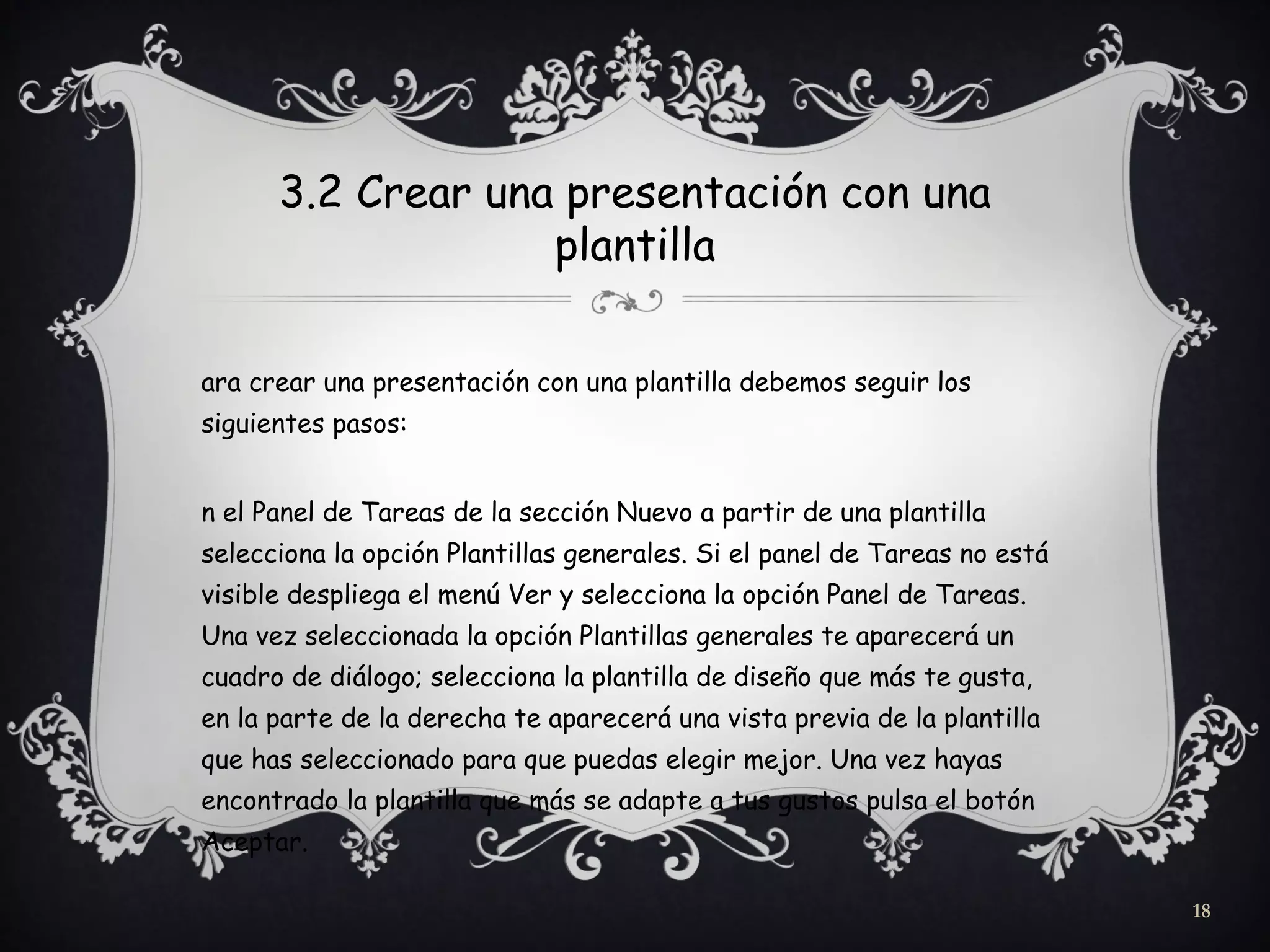 3.2 Crear una presentación con una
plantilla
ara crear una presentación con una plantilla debemos seguir los
siguientes pasos:
n el Panel de Tareas de la sección Nuevo a partir de una plantilla
selecciona la opción Plantillas generales. Si el panel de Tareas no está
visible despliega el menú Ver y selecciona la opción Panel de Tareas.
Una vez seleccionada la opción Plantillas generales te aparecerá un
cuadro de diálogo; selecciona la plantilla de diseño que más te gusta,
en la parte de la derecha te aparecerá una vista previa de la plantilla
que has seleccionado para que puedas elegir mejor. Una vez hayas
encontrado la plantilla que más se adapte a tus gustos pulsa el botón
Aceptar.
18
 