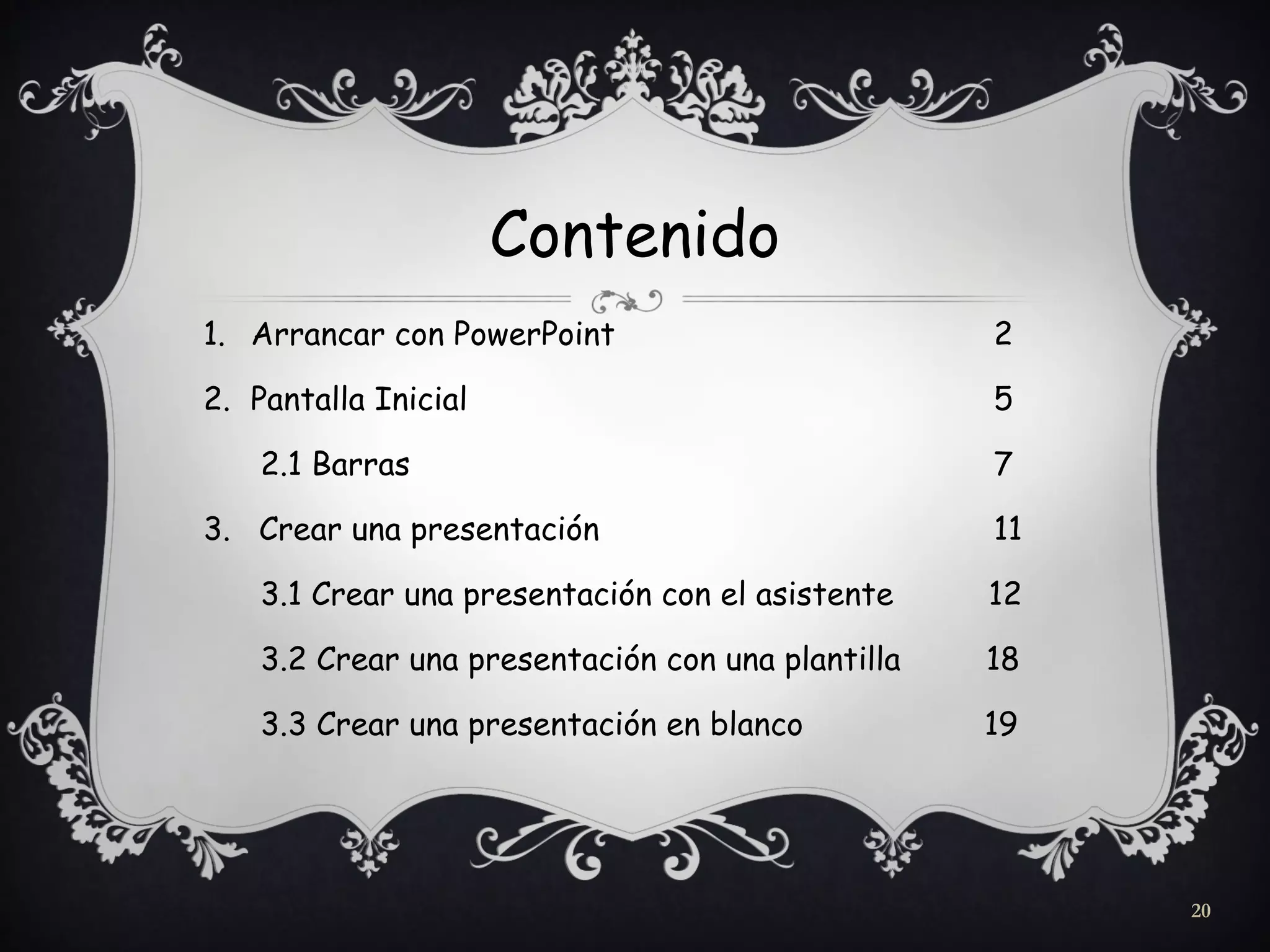Contenido
1. Arrancar con PowerPoint 2
2. Pantalla Inicial 5
2.1 Barras 7
3. Crear una presentación 11
3.1 Crear una presentación con el asistente 12
3.2 Crear una presentación con una plantilla 18
3.3 Crear una presentación en blanco 19
20
 