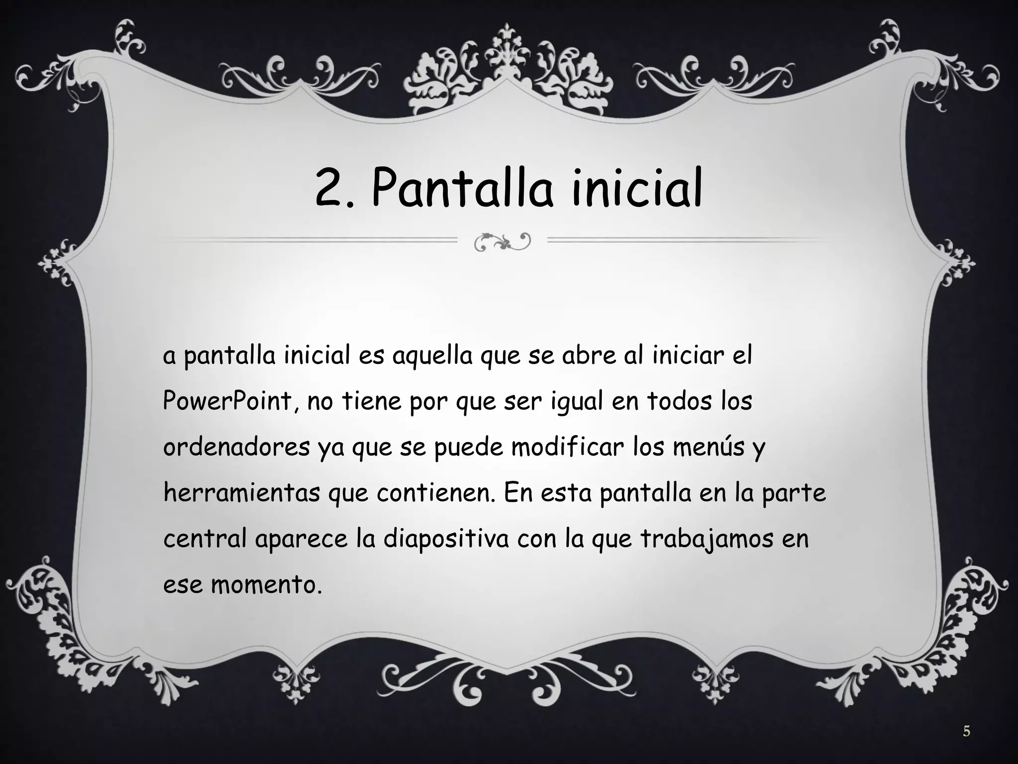 2. Pantalla inicial
a pantalla inicial es aquella que se abre al iniciar el
PowerPoint, no tiene por que ser igual en todos los
ordenadores ya que se puede modificar los menús y
herramientas que contienen. En esta pantalla en la parte
central aparece la diapositiva con la que trabajamos en
ese momento.
5
 