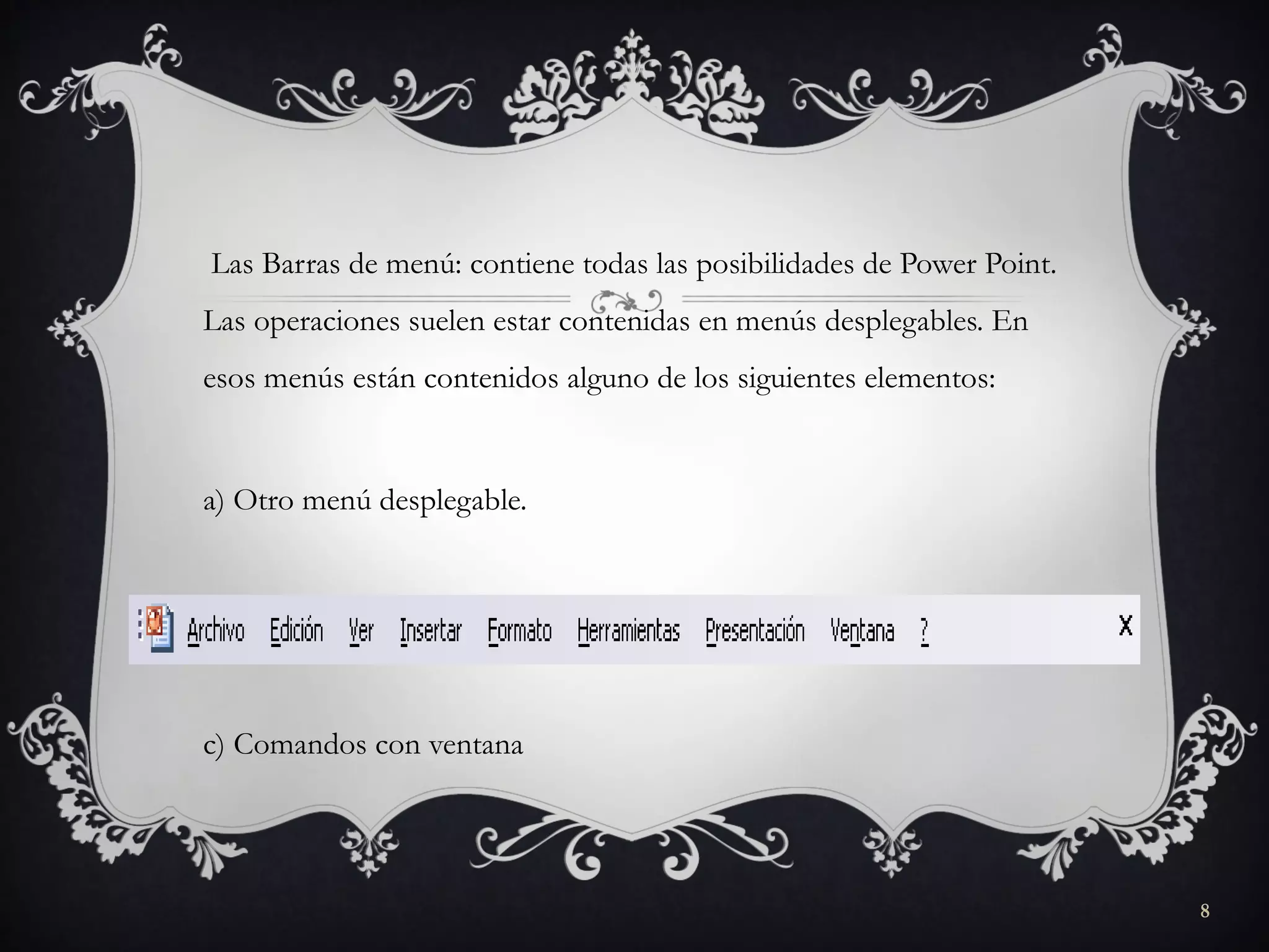 Las Barras de menú: contiene todas las posibilidades de Power Point.
Las operaciones suelen estar contenidas en menús desplegables. En
esos menús están contenidos alguno de los siguientes elementos:
a) Otro menú desplegable.
b) Comandos inmediatos
c) Comandos con ventana
8
 