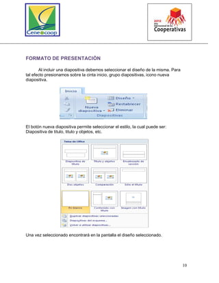 10
FORMATO DE PRESENTACIÓN
Al incluir una diapositiva debemos seleccionar el diseño de la misma. Para
tal efecto presionamos sobre la cinta inicio, grupo diapositivas, icono nueva
diapositiva.
El botón nueva diapositiva permite seleccionar el estilo, la cual puede ser:
Diapositiva de titulo, titulo y objetos, etc.
Una vez seleccionado encontrará en la pantalla el diseño seleccionado.
 