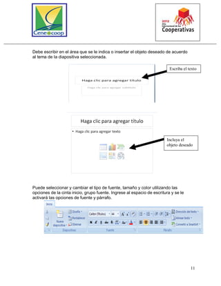 11
Debe escribir en el área que se le indica o insertar el objeto deseado de acuerdo
al tema de la diapositiva seleccionada.
Puede seleccionar y cambiar el tipo de fuente, tamaño y color utilizando las
opciones de la cinta inicio, grupo fuente. Ingrese al espacio de escritura y se le
activará las opciones de fuente y párrafo.
Escriba el texto
Incluya el
objeto deseado
 