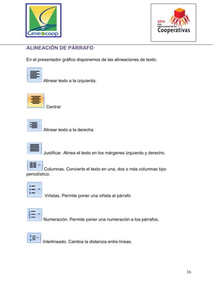 16
ALINEACIÓN DE PÁRRAFO
En el presentador gráfico disponemos de las alineaciones de texto:
Alinear texto a la izquierda.
Centrar
Alinear texto a la derecha
Justificar. Alinea el texto en los márgenes izquierdo y derecho.
Columnas. Convierte el texto en una, dos o más columnas tipo
periodístico.
Viñetas. Permite poner una viñeta al párrafo
Numeración. Permite poner una numeración a los párrafos.
Interlineado. Cambia la distancia entre líneas.
 