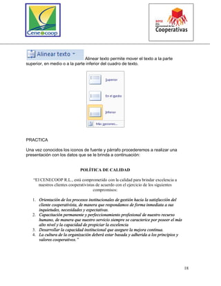 18
Alinear texto permite mover el texto a la parte
superior, en medio o a la parte inferior del cuadro de texto.
PRACTICA
Una vez conocidos los iconos de fuente y párrafo procederemos a realizar una
presentación con los datos que se le brinda a continuación:
POLÍTICA DE CALIDAD
“El CENECOOP R.L., está comprometido con la calidad para brindar excelencia a
nuestros clientes cooperativistas de acuerdo con el ejercicio de los siguientes
compromisos:
1. Orientación de los procesos institucionales de gestión hacia la satisfacción del
cliente cooperativista, de manera que respondamos de forma inmediata a sus
inquietudes, necesidades y expectativas.
2. Capacitación permanente y perfeccionamiento profesional de nuestro recurso
humano, de manera que nuestro servicio siempre se caracterice por poseer el más
alto nivel y la capacidad de propiciar la excelencia
3. Desarrollar la capacidad institucional que asegure la mejora continua.
4. La cultura de la organización deberá estar basada y adherida a los principios y
valores cooperativos.”
 