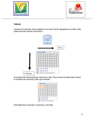 21
TABLAS:
Iniciemos el recorrido de los objetos en la cinta insertar agregando una tabla. Este
objeto permite ordenar información,
Una tabla está compuesta por columnas y filas. Para insertar la tabla debe marcar
la cantidad de columnas y filas que necesita
Esta tabla tiene marcada 3 columnas y tres filas.
Columnas
Filas
 