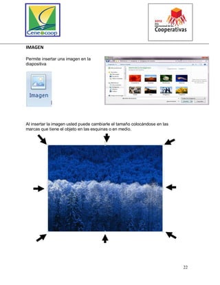 22
IMAGEN
Permite insertar una imagen en la
diapositiva
Al insertar la imagen usted puede cambiarle el tamaño colocándose en las
marcas que tiene el objeto en las esquinas o en medio.
 
