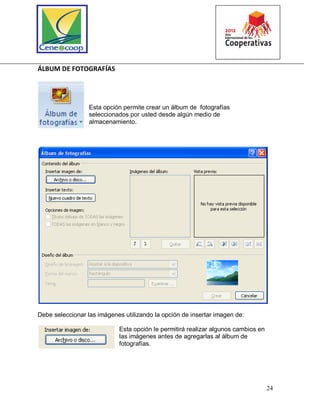24
ÁLBUM DE FOTOGRAFÍAS
Esta opción permite crear un álbum de fotografías
seleccionados por usted desde algún medio de
almacenamiento.
Debe seleccionar las imágenes utilizando la opción de insertar imagen de:
Esta opción le permitirá realizar algunos cambios en
las imágenes antes de agregarlas al álbum de
fotografías.
 