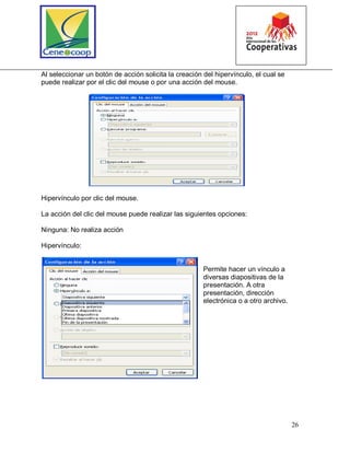 26
Al seleccionar un botón de acción solicita la creación del hipervínculo, el cual se
puede realizar por el clic del mouse o por una acción del mouse.
Hipervínculo por clic del mouse.
La acción del clic del mouse puede realizar las siguientes opciones:
Ninguna: No realiza acción
Hipervínculo:
Permite hacer un vínculo a
diversas diapositivas de la
presentación. A otra
presentación, dirección
electrónica o a otro archivo.
 