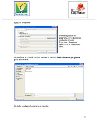 27
Ejecutar programa:
Permite ejecutar un
programa, debe buscarse
mediante el botón
Examinar... Luego se
selecciona el programa a
abrir.
Al presionar el botón Examinar se abre la ventana Seleccionar un programa
para ejecutable.
Se debe localizar el programa a ejecutar.
 
