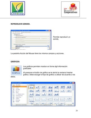 28
REPRODUCIR SONIDO.
Permite reproducir un
sonido.
La pestaña Acción del Mouse tiene los mismos campos y acciones.
GRÁFICOS
Los gráficos permiten mostrar en forma ágil información
graficable.
Al presionar el botón de gráfico se le abrirá la ventana Insertar
gráfico. Debe escoger el tipo de grafico a utilizar de acuerdo a los
datos.
 
