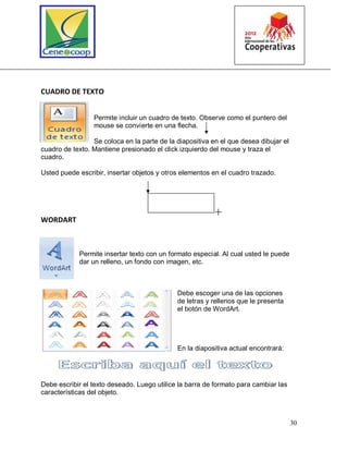 30
CUADRO DE TEXTO
Permite incluir un cuadro de texto. Observe como el puntero del
mouse se convierte en una flecha.
Se coloca en la parte de la diapositiva en el que desea dibujar el
cuadro de texto. Mantiene presionado el click izquierdo del mouse y traza el
cuadro.
Usted puede escribir, insertar objetos y otros elementos en el cuadro trazado.
WORDART
Permite insertar texto con un formato especial. Al cual usted le puede
dar un relleno, un fondo con imagen, etc.
Debe escoger una de las opciones
de letras y rellenos que le presenta
el botón de WordArt.
En la diapositiva actual encontrará:
Debe escribir el texto deseado. Luego utilice la barra de formato para cambiar las
características del objeto.
+
 