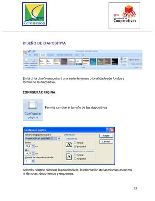 33
DISEÑO DE DIAPOSITIVA
En la cinta diseño encontrará una serie de temas o tonalidades de fondos y
formas de la diapositiva.
CONFIGURAR PAGINA
Permite cambiar el tamaño de las diapositivas
Además permite numerar las diapositivas, la orientación de las mismas así como
la de notas, documentos y esquemas.
 