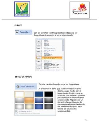 35
FUENTE
Son los tamaños y estilos preestablecidos para las
diapositivas de acuerdo al tema seleccionado
ESTILO DE FONDO
Permite cambiar los colores de las diapositivas.
Al presionar el ícono que se encuentra en la cinta
diseño, grupo fondo, con el
botón izquierdo del mouse le
mostrará una serie de opciones
para cambiar el color del tema
seleccionado. Al presionar un
clic sobre la combinación de
colores que el presenta el estilo
del fondo la diapositiva está
tendrá las tonalidades
seleccioandas.
 