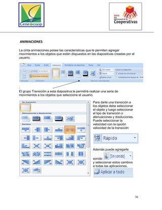 36
ANIMACIONES
La cinta animaciones posee las características que le permiten agregar
movimientos a los objetos que están dispuestos en las diapositivas creadas por el
usuario.
:
El grupo Transición a esta diapositiva le permitirá realizar una serie de
movimientos a los objetos que seleccione el usuario.
Para darle una transición a
los objetos debe seleccionar
el objeto y luego seleccionar
el tipo de transición o
atenuaciones y disoluciones.
Puede seleccionar la
velocidad con la opción
velocidad de la transición
Además puede agregarle
sonido
y seleccionar estos cambios
a todas las aplicaciones.
 