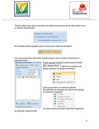 37
Puede seleccionar que la transicion se realice al presionar el clic del mouse o con
un tiempo especificado.
Si lo desea puede agregarle estas transiciones utilizando la opción
Una vez presionado este botón al lado derecho de la ventana encontrará la
siguiente barra
Puede agregar el efecto presionando el botón
abrirá una ventana con
varias opciones de grupos de efectos
.
Cada grupo tiene una serie de efectos
Por ejemplo con el grupo de efectos de entrada
la ventana le mostrará:
Si usted presiona el botón reproducir observará
la transición seleccionada.
 