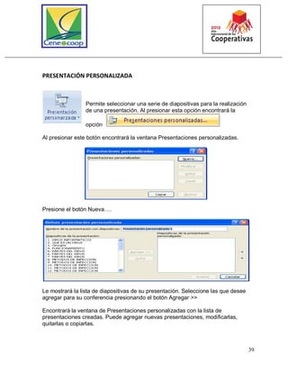 39
PRESENTACIÓN PERSONALIZADA
Permite seleccionar una serie de diapositivas para la realización
de una presentación. Al presionar esta opción encontrará la
opción
Al presionar este botón encontrará la ventana Presentaciones personalizadas.
Presione el botón Nueva….
Le mostrará la lista de diapositivas de su presentación. Seleccione las que desee
agregar para su conferencia presionando el botón Agregar >>
Encontrará la ventana de Presentaciones personalizadas con la lista de
presentaciones creadas. Puede agregar nuevas presentaciones, modificarlas,
quitarlas o copiarlas.
 