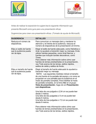 42
Antes de realizar la exposición le sugiere lea la siguiente información que
presenta Microsoft como guía para una presentación eficaz
Sugerencias para crear una presentación eficaz. (Tomado de ayuda de Microsoft)
SUGERENCIA DETALLES
Reduzca el número de
diapositivas.
Para comunicar un mensaje claro y mantener la
atención y el interés de la audiencia, reduzca el
número de diapositivas de la presentación al mínimo.
Elija un estilo de fuente
que la audiencia pueda
ver de lejos.
Elegir el estilo de fuente adecuado, como Helvética o
Arial, le ayudará a transmitir mejor su mensaje. Evite
utilizar fuentes pequeñas, como Arial Narrow, y
fuentes que incluyan bordes decorativos, como
Times.
Para obtener más información sobre cómo usar
fuentes de temas prediseñadas en la presentación,
vea Todo acerca de los temas, estilos rápidos,
estilos de celda y estilos de fondo.
Elija un tamaño de fuente
que la audiencia pueda
ver de lejos.
Elegir el tamaño de fuente adecuado le ayudará a
transmitir mejor su mensaje.
NOTA Las siguientes medidas indican el tamaño
de una fuente en la pantalla del equipo y no como se
proyectan en una pantalla para la audiencia en el
modo de pantalla completa. Para habilitar el modo
de pantalla completa, en la ficha Ver en el grupo
Vista de presentación, haga clic en Presentación
con diapositivas.
Una letra de una pulgada o 2,54 cm se puede leer
desde 3 metros.
Una letra de dos pulgadas o 5 cm se puede leer
desde 6 metros.
Una letra de tres pulgadas o 7,5 cm se puede leer
desde 9 metros.
Para obtener más información sobre cómo usar
fuentes de temas prediseñadas en la presentación,
vea Todo acerca de los temas, estilos rápidos,
 