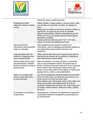 43
estilos de celda y estilos de fondo.
Simplifique el texto
utilizando viñetas o frases
cortas.
Utilice viñetas o frases cortas, y procure incluir cada
una de ellas en una línea, es decir, sin ajustar el
texto.
Desea que su público lo escuche mientras realiza su
exposición, en lugar de que miren la pantalla.
Algunos proyectores cortan las diapositivas por los
bordes por lo que es posible que las frases largas
aparezcan cortadas.
Puede quitar los artículos como "un" o "el" para
reducir el número de palabras por línea.
Utilice elementos
decorativos para transmitir
mejor su mensaje.
Utilice gráficos que le ayuden a exponer la
información, pero no agregue demasiados gráficos a
una diapositiva porque podría abrumar a la
audiencia.
Cree etiquetas para los
gráficos y diagramas que
sean comprensibles.
Utilice sólo el texto que sea necesario para que los
elementos de etiqueta de los gráficos o diagramas
sean fácilmente comprensibles.
Utilice fondos tenues para
las diapositivas y emplee
fondos similares en toda la
presentación.
Elija una plantilla o un tema atractivo y coherente
que no sea demasiado vistoso. No querrá que el
fondo o el diseño desvíen la atención de su mensaje.
Para obtener más información sobre cómo usar
temas, vea el tema sobre cómo aplicar un tema para
agregar color y estilo a una presentación.
Utilice un contraste alto
entre el color del fondo y
el color del texto.
Los temas establecen automáticamente el contraste
entre un fondo claro con texto de color oscuro o un
fondo oscuro con texto de color claro.
Para obtener más información sobre cómo utilizar los
temas para definir automáticamente el nivel de
contraste visualmente correcto, vea Todo acerca de
los temas, estilos rápidos, estilos de celda y estilos
de fondo.
Compruebe la ortografía y
la gramática.
Para ganarse y mantener el respeto de la audiencia,
compruebe siempre la ortografía y la gramática de
su presentación.
 