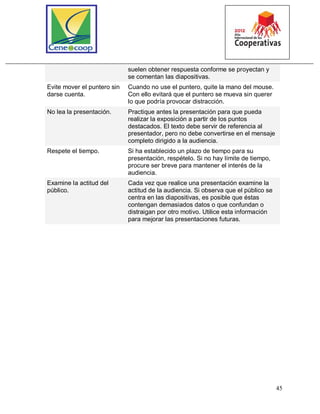 45
suelen obtener respuesta conforme se proyectan y
se comentan las diapositivas.
Evite mover el puntero sin
darse cuenta.
Cuando no use el puntero, quite la mano del mouse.
Con ello evitará que el puntero se mueva sin querer
lo que podría provocar distracción.
No lea la presentación. Practique antes la presentación para que pueda
realizar la exposición a partir de los puntos
destacados. El texto debe servir de referencia al
presentador, pero no debe convertirse en el mensaje
completo dirigido a la audiencia.
Respete el tiempo. Si ha establecido un plazo de tiempo para su
presentación, respételo. Si no hay límite de tiempo,
procure ser breve para mantener el interés de la
audiencia.
Examine la actitud del
público.
Cada vez que realice una presentación examine la
actitud de la audiencia. Si observa que el público se
centra en las diapositivas, es posible que éstas
contengan demasiados datos o que confundan o
distraigan por otro motivo. Utilice esta información
para mejorar las presentaciones futuras.
 