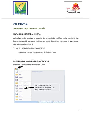 47
OBJETIVO 4
IMPRIMIR UNA PRESENTACIÓN
DURACIÓN ESTIMADA: 1 HORA
A finalizar este objetivo el usuario del presentador gráfico podrá mediante las
herramientas del programa realizar una serie de efectos para que la exposición
sea agradable al público.
TEMA A TRATAR EN ESTE OBJETIVO
Impresión de una presentación de Power Point
PROCESO PARA IMPRIMIR DIAPOSITIVAS
Presione un clic sobre el botón de Office
PRESIONE UN CLIC
IZQUIERDO SOBRE LA
OPCIÓN IMPRIMIR.
 