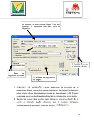 48
1. INTERVALO DE IMPRESIÓN, Permite seleccionar la impresión de la
presentación. Puede escoger la impresión de todas las diapositivas, la diapositiva
actual, el intervalo de diapositivas por ejemplo las diapositivas 2, 6-10. Si usted
personaliza una presentación puede solicitar la impresión de dicha presentación.
2. Cantidad de copias indica cuantas copias desea por cada presentación. En la
opción de intercalar puede seleccionar que la impresión compagine
automáticamente el documento (Intercalar activado, ).
La ventana para imprimir en Power Point nos
presenta la impresora dispuesta para la
impresión
1 El intervalo de impresión.
2 Cantidad de copias
e intercalar páginas
3 Tipo de
impresión y colores
4 Cantidad de diapositivas
por página
 