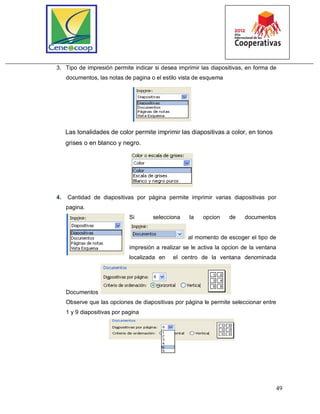 49
3. Tipo de impresión permite indicar si desea imprimir las diapositivas, en forma de
documentos, las notas de pagina o el estilo vista de esquema
Las tonalidades de color permite imprimir las diapositivas a color, en tonos
grises o en blanco y negro.
4. Cantidad de diapositivas por página permite imprimir varias diapositivas por
pagina.
Si selecciona la opcion de documentos
al momento de escoger el tipo de
impresión a realizar se le activa la opcion de la ventana
localizada en el centro de la ventana denominada
Documentos
Observe que las opciones de diapositivas por página le permite seleccionar entre
1 y 9 diapositivas por pagina
 