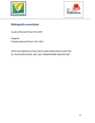 50
Bibliografía consultada
Ayuda de Microsoft Power Point 2007,
Imágenes
Programa Microsoft Power Point 2007.
ESTE DOCUMENTO ES EXCLUSIVO PARA FINES DIDACTICOS CON
EL FIN DE EXPLICAR EL USO DEL PRESENTADOR GRAFICO 2007
 