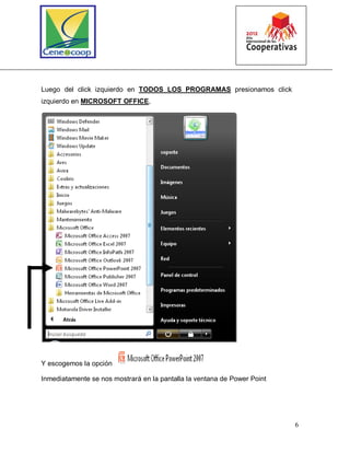 6
Luego del click izquierdo en TODOS LOS PROGRAMAS presionamos click
izquierdo en MICROSOFT OFFICE,
Y escogemos la opción
Inmediatamente se nos mostrará en la pantalla la ventana de Power Point
 