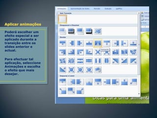 Poderá escolher um
efeito especial a ser
aplicado durante a
transição entre os
slides anterior e
actual.
Para efectuar tal
aplicação, seleccione
Animações e escolha
o efeito que mais
desejar.

 